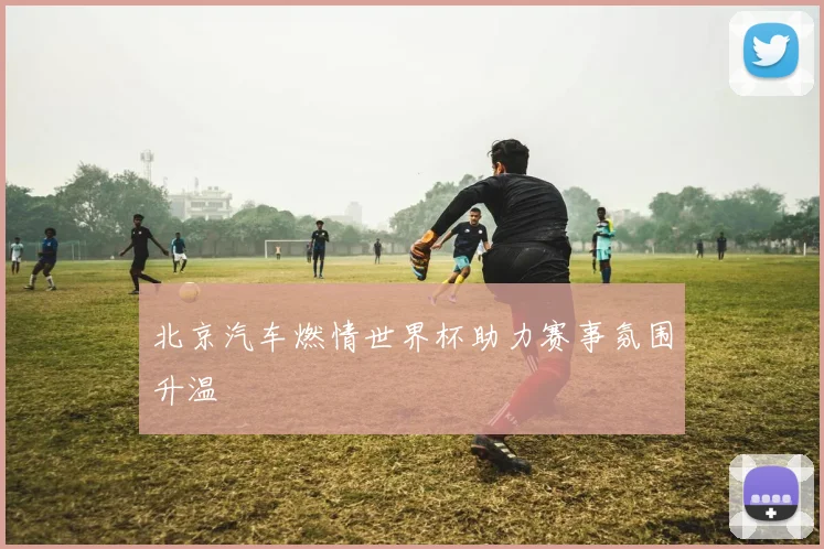 北京汽车燃情世界杯助力赛事氛围升温
