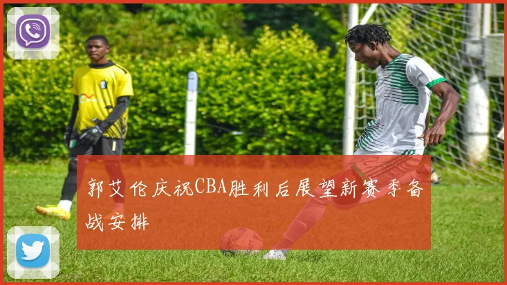 郭艾伦庆祝CBA胜利后展望新赛季备战安排