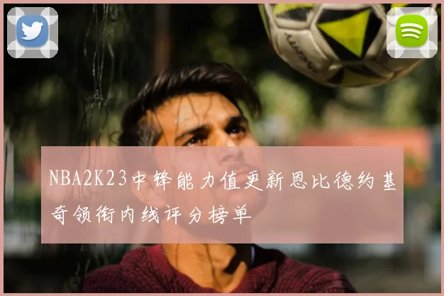 NBA2K23中锋能力值更新恩比德约基奇领衔内线评分榜单
