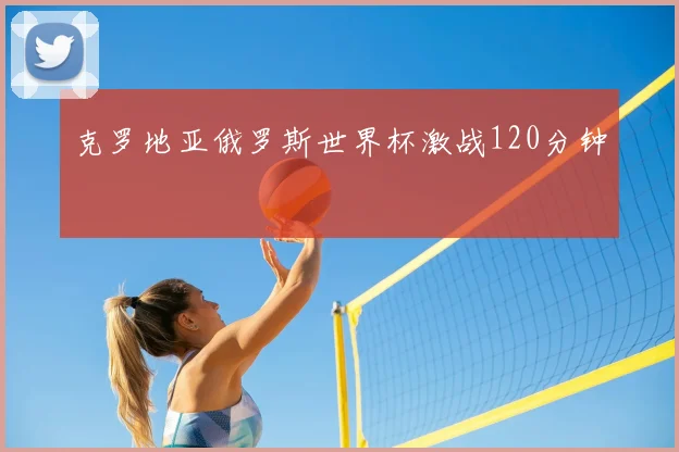 克罗地亚俄罗斯世界杯激战120分钟