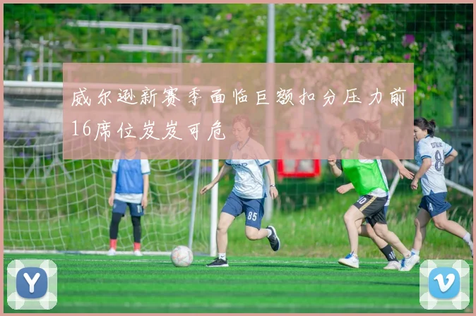 威尔逊新赛季面临巨额扣分压力前16席位岌岌可危