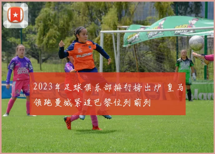 2023年足球俱乐部排行榜出炉 皇马领跑曼城紧追巴黎位列前列