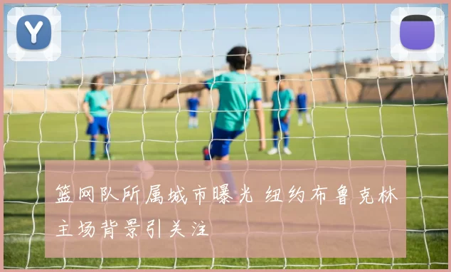 篮网队所属城市曝光 纽约布鲁克林主场背景引关注