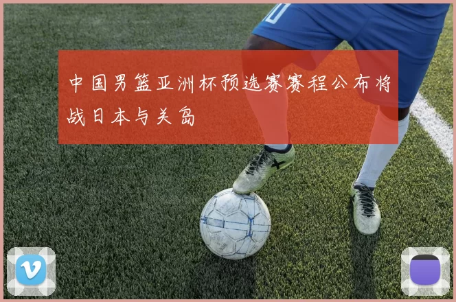 中国男篮亚洲杯预选赛赛程公布将战日本与关岛