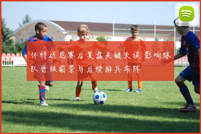 怀特迈恩赛后复盘关键失误 影响球队晋级前景与后续排兵布阵