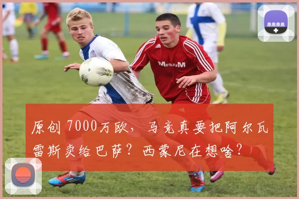原创 7000万欧，马竞真要把阿尔瓦雷斯卖给巴萨？西蒙尼在想啥？