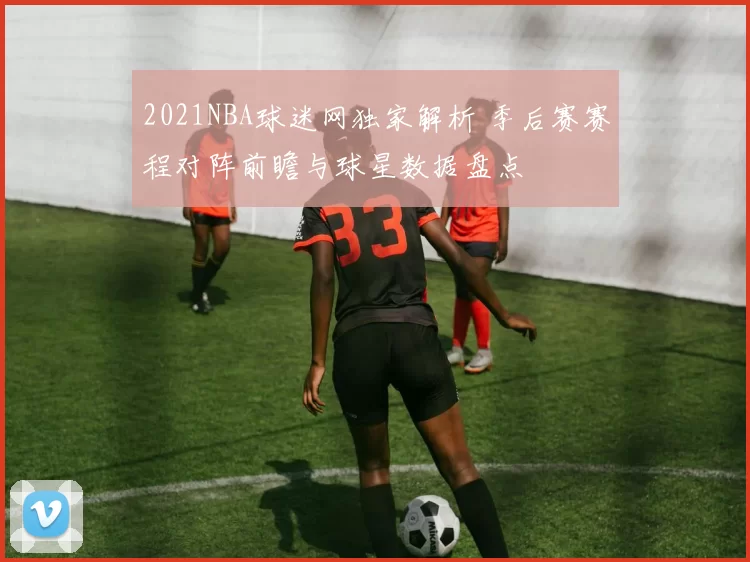 2021NBA球迷网独家解析 季后赛赛程对阵前瞻与球星数据盘点