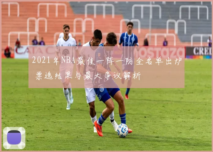 2021年NBA最佳一阵一防全名单出炉 票选结果与最大争议解析