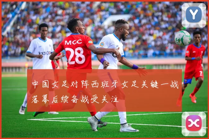 中国女足对阵西班牙女足关键一战落幕后续备战受关注