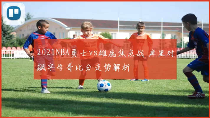 2021NBA勇士vs雄鹿焦点战 库里对飙字母哥比分走势解析