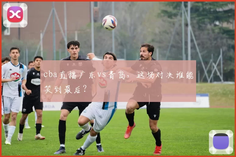 cba直播广东vs青岛，这场对决谁能笑到最后？