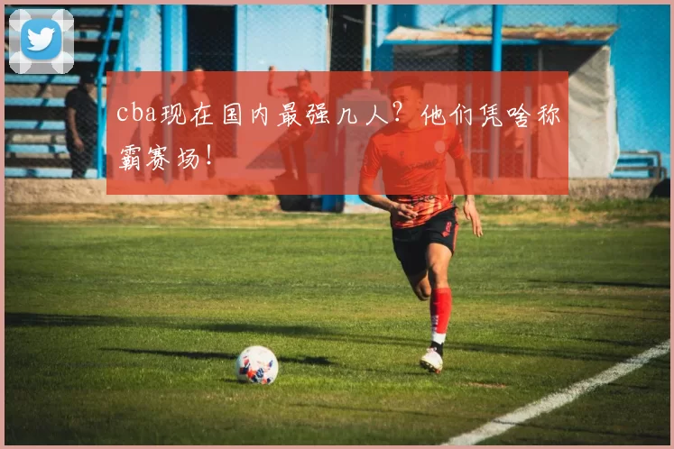 cba现在国内最强几人？他们凭啥称霸赛场！