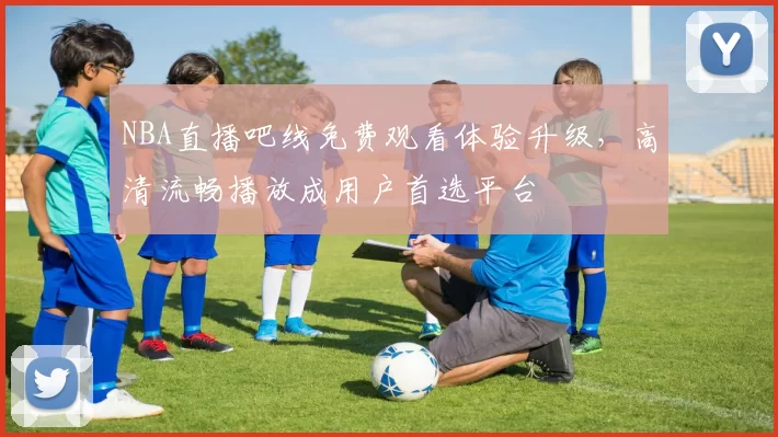 NBA直播吧线免费观看体验升级，高清流畅播放成用户首选平台