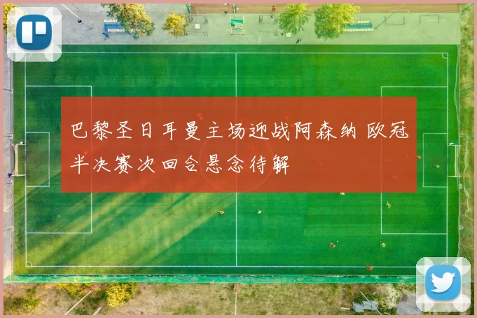 巴黎圣日耳曼主场迎战阿森纳 欧冠半决赛次回合悬念待解