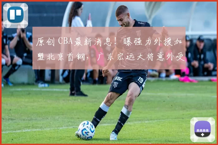 原创 CBA最新消息!曝强力外援加盟北京首钢,广东宏远大将意外受伤