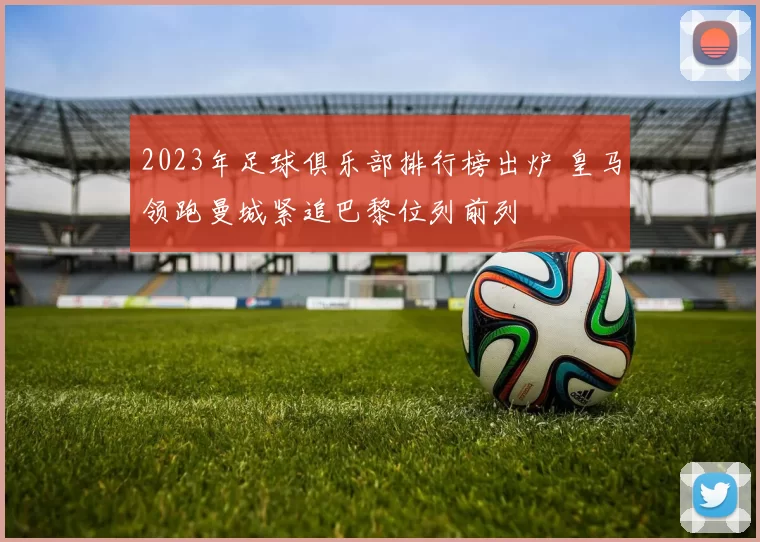 2023年足球俱乐部排行榜出炉 皇马领跑曼城紧追巴黎位列前列