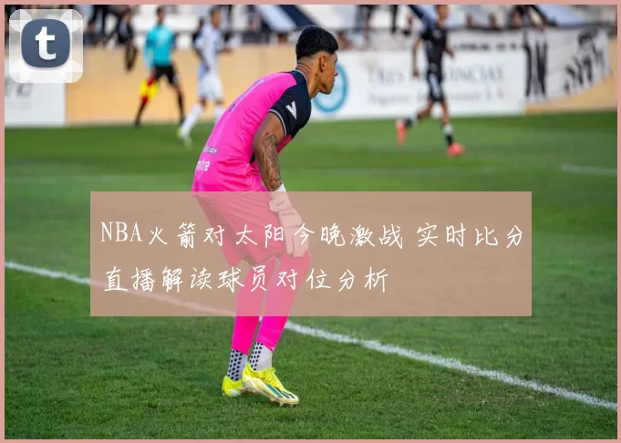 NBA火箭对太阳今晚激战 实时比分直播解读球员对位分析