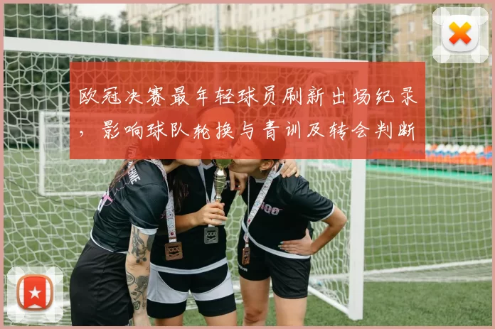欧冠决赛最年轻球员刷新出场纪录，影响球队轮换与青训及转会判断