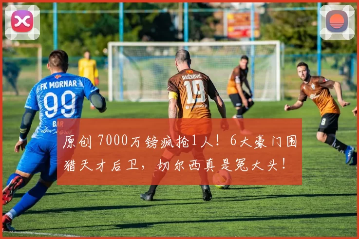 原创 7000万镑疯抢1人！6大豪门围猎天才后卫，切尔西真是冤大头！