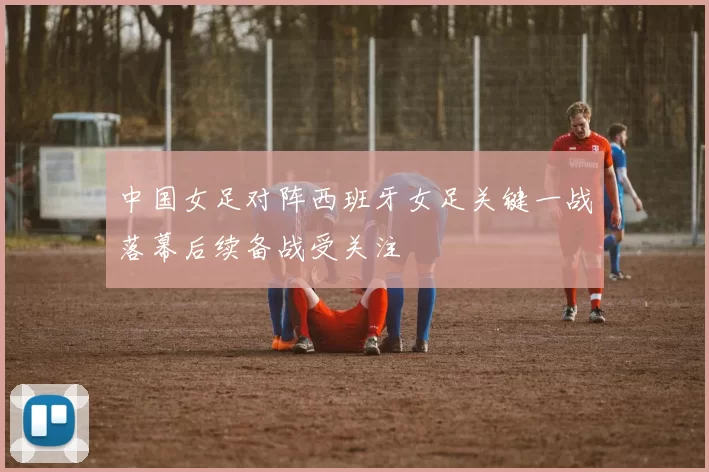 中国女足对阵西班牙女足关键一战落幕后续备战受关注