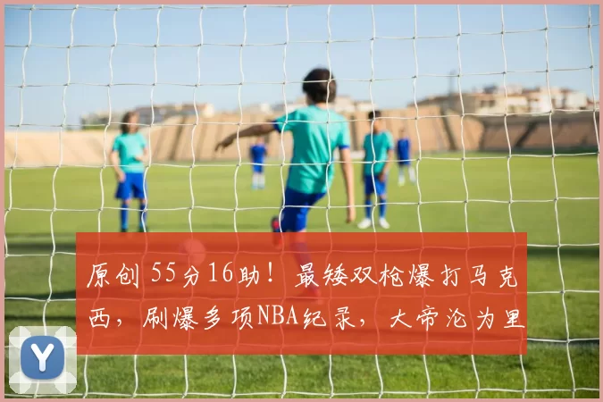 原创 55分16助！最矮双枪爆打马克西，刷爆多项NBA纪录，大帝沦为里程悲