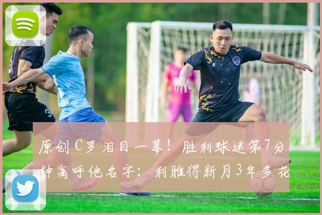 原创 C罗泪目一幕！胜利球迷第7分钟高呼他名字：利雅得新月3年多花2亿