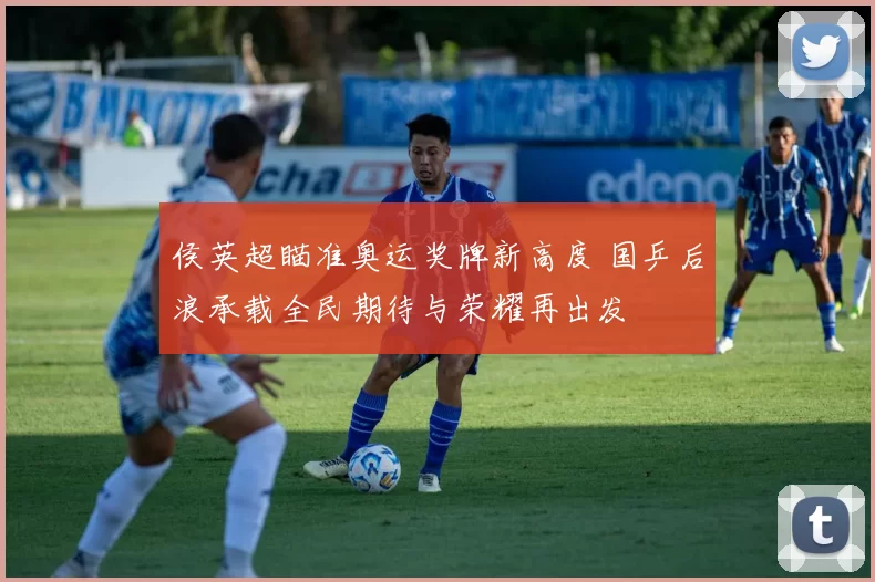 侯英超瞄准奥运奖牌新高度 国乒后浪承载全民期待与荣耀再出发