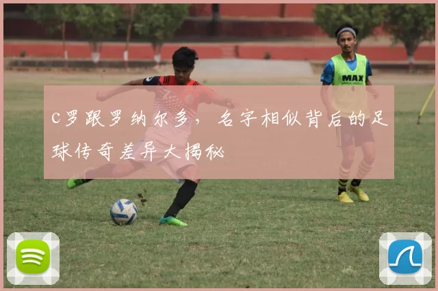 c罗跟罗纳尔多,名字相似背后的足球传奇差异大揭秘