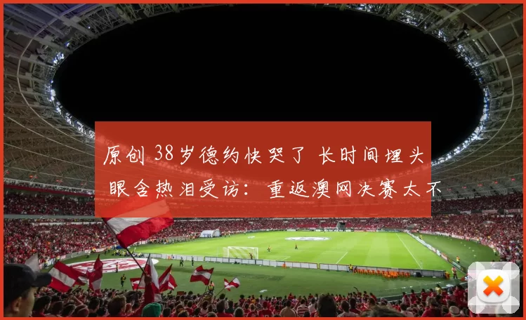 原创 38岁德约快哭了 长时间埋头 眼含热泪受访：重返澳网决赛太不真实