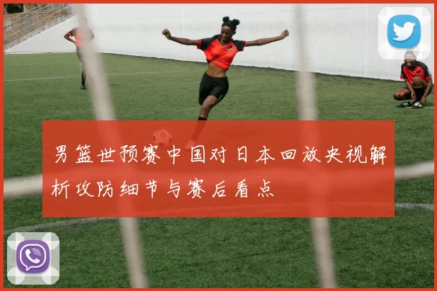 男篮世预赛中国对日本回放央视解析攻防细节与赛后看点
