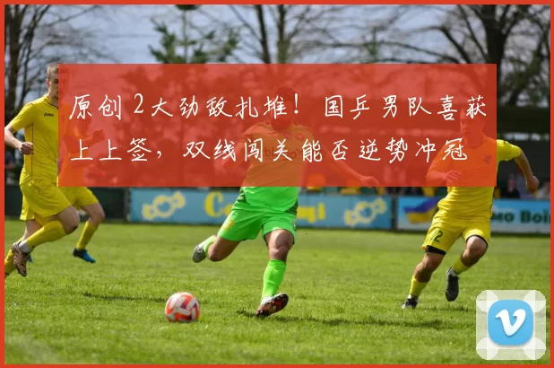 原创 2大劲敌扎堆！国乒男队喜获上上签，双线闯关能否逆势冲冠