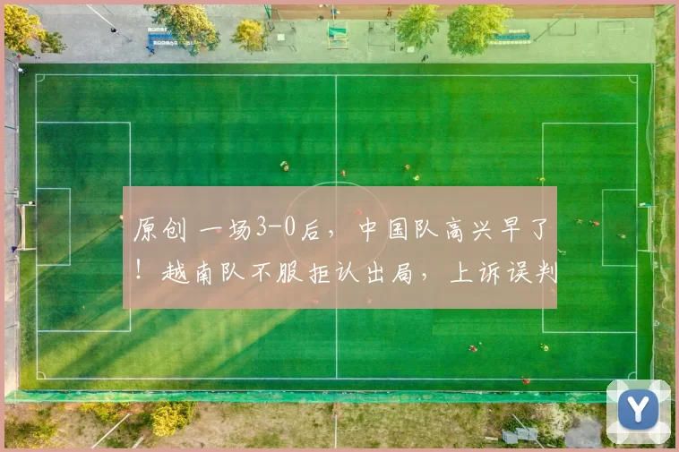 原创 一场3-0后，中国队高兴早了！越南队不服拒认出局，上诉误判要求取消红牌