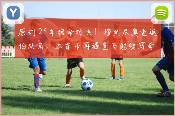 原创 25年宿命对决!穆里尼奥重返伯纳乌,本菲卡再遇皇马能续写奇迹吗