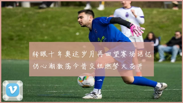 转眼十年奥运岁月再回望赛场记忆仍心潮激荡今昔交织燃梦火花开