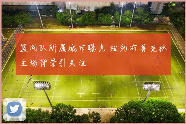 篮网队所属城市曝光 纽约布鲁克林主场背景引关注