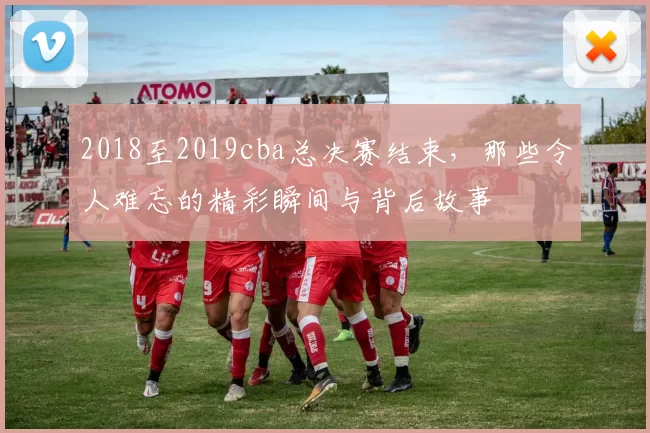 2018至2019cba总决赛结束，那些令人难忘的精彩瞬间与背后故事