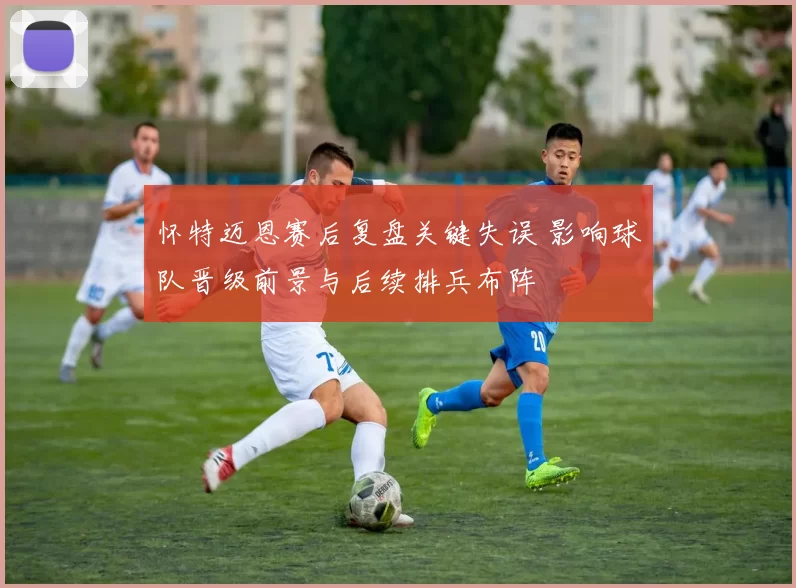 怀特迈恩赛后复盘关键失误 影响球队晋级前景与后续排兵布阵