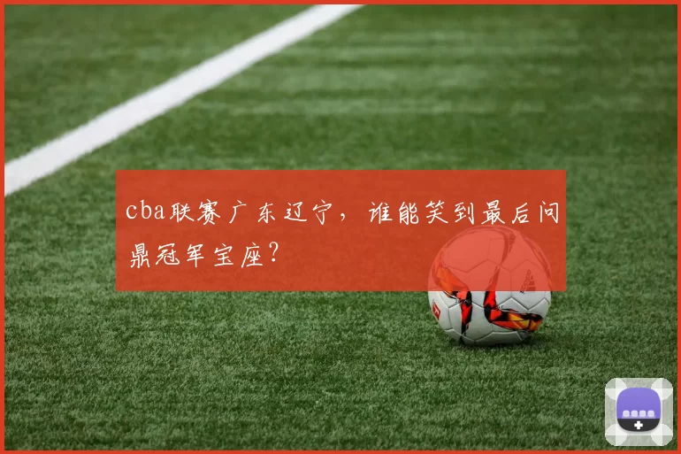cba联赛广东辽宁，谁能笑到最后问鼎冠军宝座？