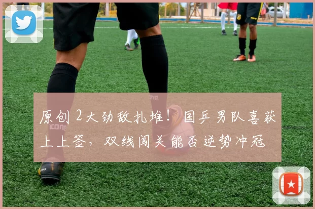 原创 2大劲敌扎堆！国乒男队喜获上上签，双线闯关能否逆势冲冠
