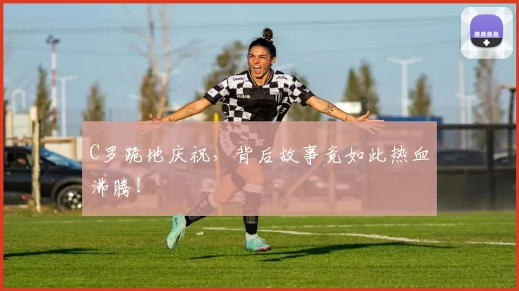 C罗跪地庆祝，背后故事竟如此热血沸腾！